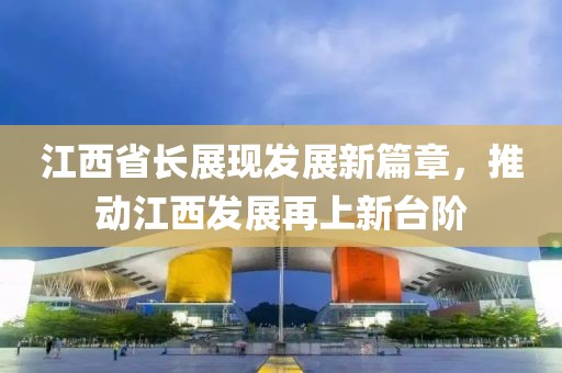 江西省长展现发展新篇章，推动江西发展再上新台阶
