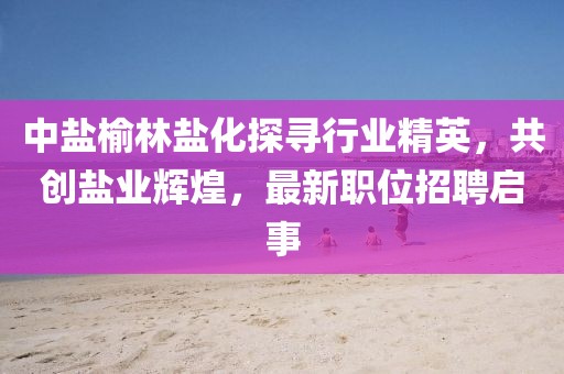 中盐榆林盐化探寻行业精英，共创盐业辉煌，最新职位招聘启事