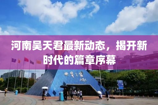 河南吴天君最新动态，揭开新时代的篇章序幕
