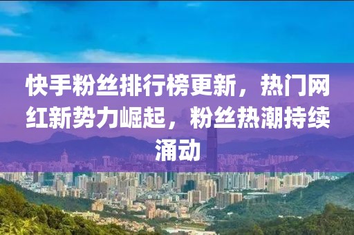 快手粉丝排行榜更新，热门网红新势力崛起，粉丝热潮持续涌动