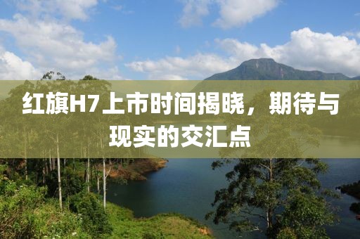 红旗H7上市时间揭晓，期待与现实的交汇点
