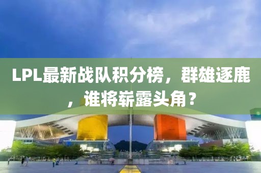 LPL最新战队积分榜，群雄逐鹿，谁将崭露头角？