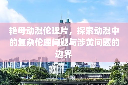 艳母动漫伦理片，探索动漫中的复杂伦理问题与涉黄问题的边界