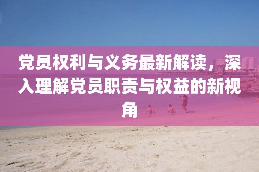 党员权利与义务最新解读，深入理解党员职责与权益的新视角