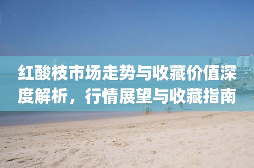 红酸枝市场走势与收藏价值深度解析，行情展望与收藏指南