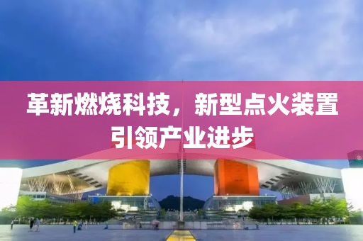革新燃烧科技，新型点火装置引领产业进步