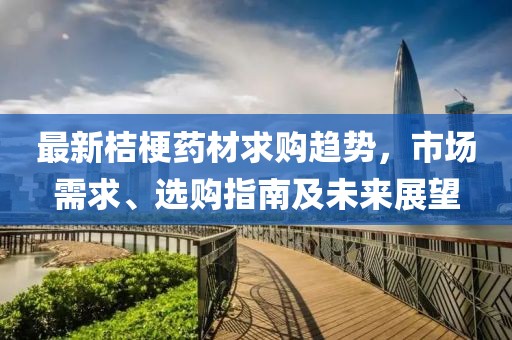 最新桔梗药材求购趋势，市场需求、选购指南及未来展望