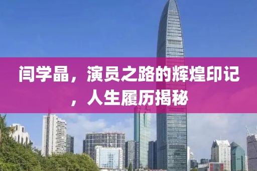 闫学晶，演员之路的辉煌印记，人生履历揭秘