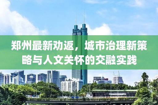 郑州最新劝返，城市治理新策略与人文关怀的交融实践