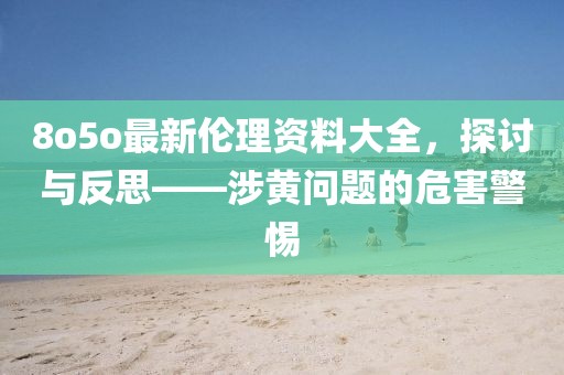 8o5o最新伦理资料大全，探讨与反思——涉黄问题的危害警惕