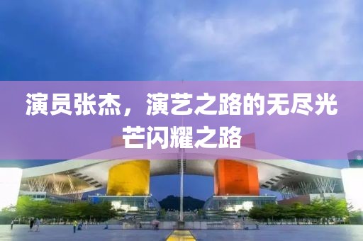 演员张杰，演艺之路的无尽光芒闪耀之路
