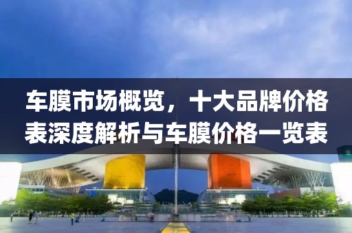 车膜市场概览，十大品牌价格表深度解析与车膜价格一览表