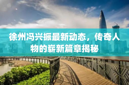 徐州冯兴振最新动态，传奇人物的崭新篇章揭秘