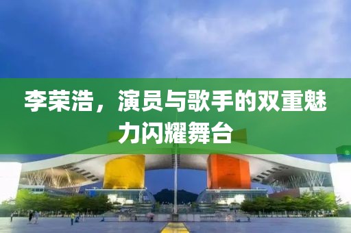 李荣浩，演员与歌手的双重魅力闪耀舞台