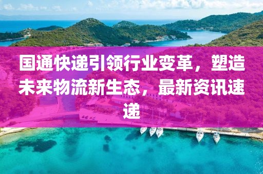 国通快递引领行业变革，塑造未来物流新生态，最新资讯速递