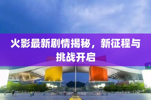 火影最新剧情揭秘，新征程与挑战开启