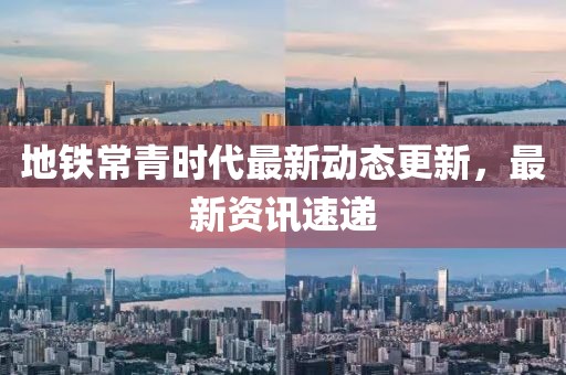 地铁常青时代最新动态更新，最新资讯速递