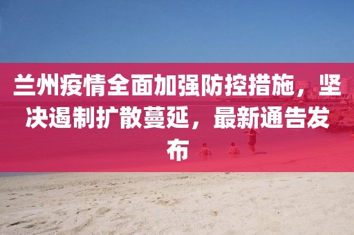兰州疫情全面加强防控措施，坚决遏制扩散蔓延，最新通告发布