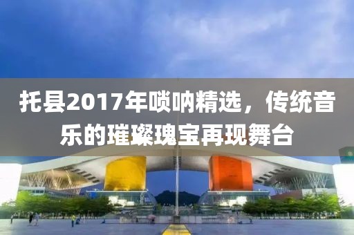 托县2017年唢呐精选，传统音乐的璀璨瑰宝再现舞台