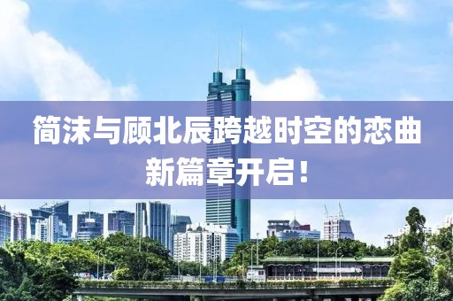 简沫与顾北辰跨越时空的恋曲新篇章开启！