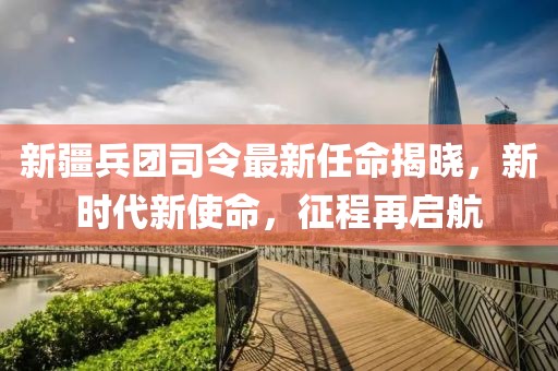 新疆兵团司令最新任命揭晓，新时代新使命，征程再启航
