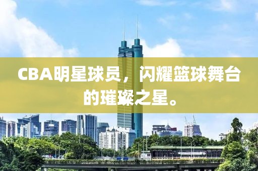 CBA明星球员，闪耀篮球舞台的璀璨之星。