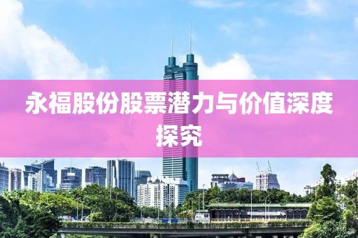 永福股份股票潜力与价值深度探究