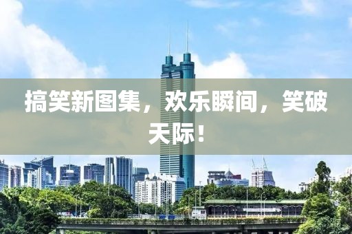 搞笑新图集，欢乐瞬间，笑破天际！