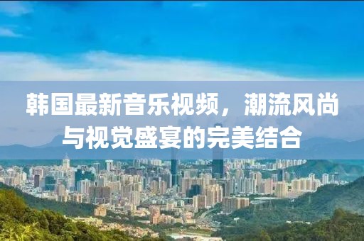 韩国最新音乐视频，潮流风尚与视觉盛宴的完美结合