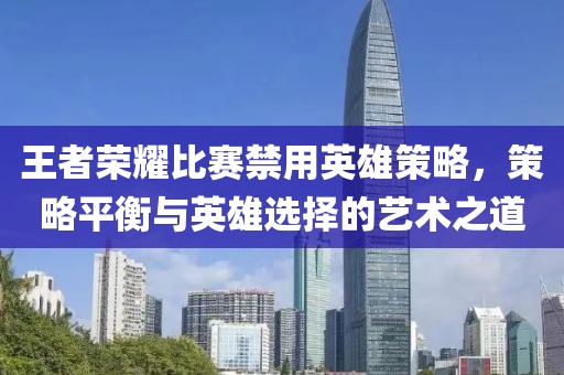 王者荣耀比赛禁用英雄策略，策略平衡与英雄选择的艺术之道