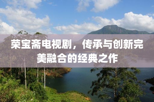 荣宝斋电视剧，传承与创新完美融合的经典之作