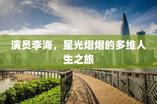 演员李海，星光熠熠的多维人生之旅