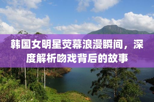 韩国女明星荧幕浪漫瞬间，深度解析吻戏背后的故事