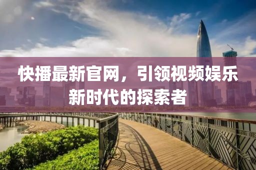 快播最新官网，引领视频娱乐新时代的探索者