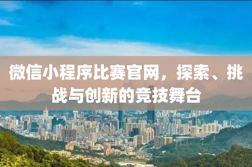 微信小程序比赛官网，探索、挑战与创新的竞技舞台