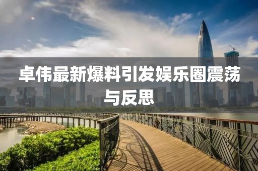 卓伟最新爆料引发娱乐圈震荡与反思