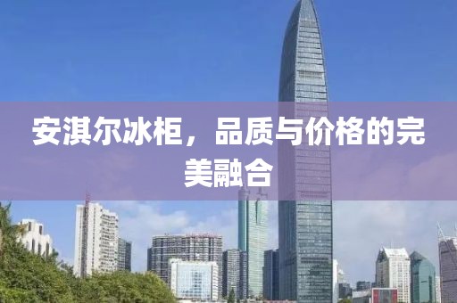 安淇尔冰柜，品质与价格的完美融合