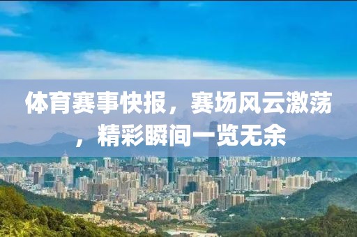 体育赛事快报，赛场风云激荡，精彩瞬间一览无余