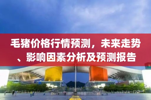 毛猪价格行情预测，未来走势、影响因素分析及预测报告
