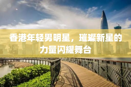 香港年轻男明星，璀璨新星的力量闪耀舞台