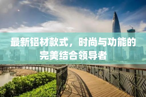最新铝材款式，时尚与功能的完美结合领导者