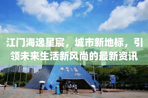 江门海逸星宸，城市新地标，引领未来生活新风尚的最新资讯
