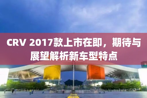 CRV 2017款上市在即，期待与展望解析新车型特点