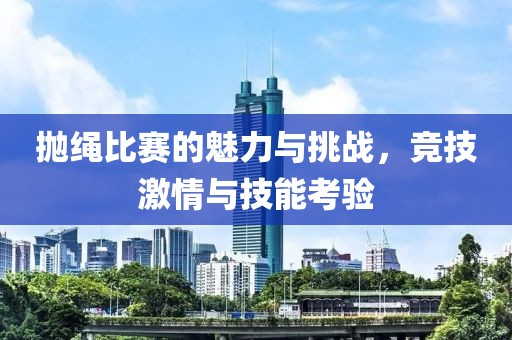 抛绳比赛的魅力与挑战，竞技激情与技能考验