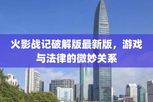 火影战记破解版最新版，游戏与法律的微妙关系