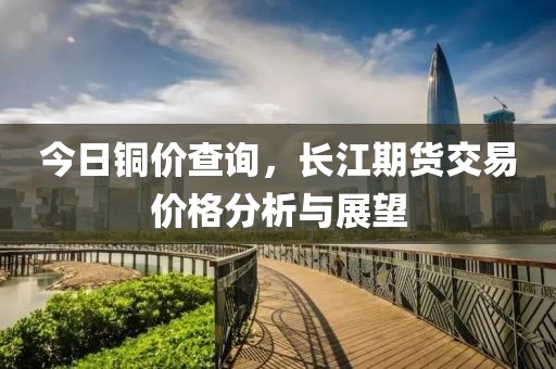 今日铜价查询，长江期货交易价格分析与展望