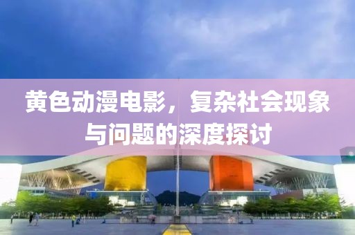 黄色动漫电影，复杂社会现象与问题的深度探讨