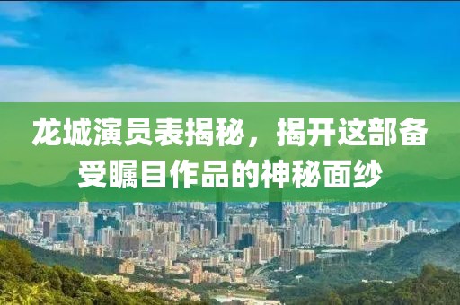 龙城演员表揭秘，揭开这部备受瞩目作品的神秘面纱