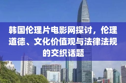 韩国伦理片电影网探讨，伦理道德、文化价值观与法律法规的交织话题