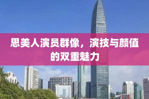 思美人演员群像，演技与颜值的双重魅力